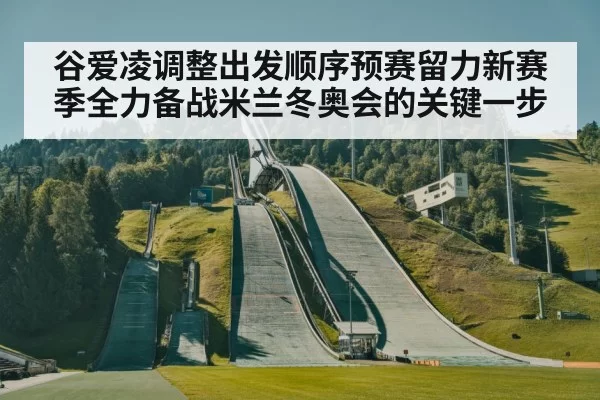 谷爱凌调整出发顺序预赛留力新赛季全力备战米兰冬奥会的关键一步