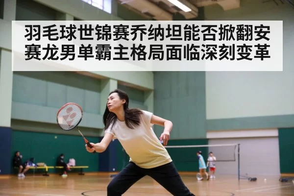 羽毛球世锦赛乔纳坦能否掀翻安赛龙男单霸主格局面临深刻变革