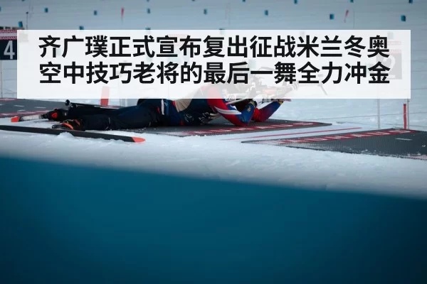 齐广璞正式宣布复出征战米兰冬奥空中技巧老将的最后一舞全力冲金