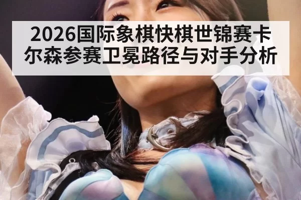 2026国际象棋快棋世锦赛卡尔森参赛卫冕路径与对手分析